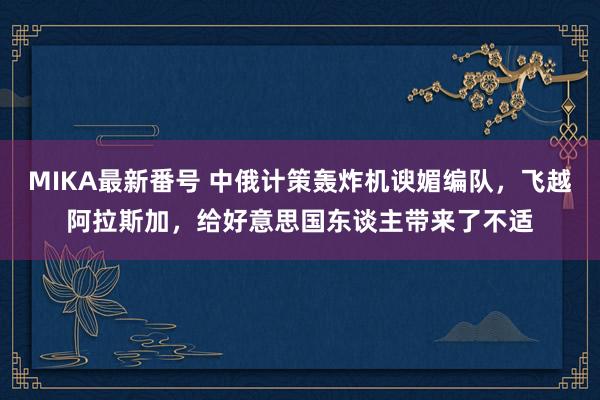 MIKA最新番号 中俄计策轰炸机谀媚编队，飞越阿拉斯加，给好意思国东谈主带来了不适