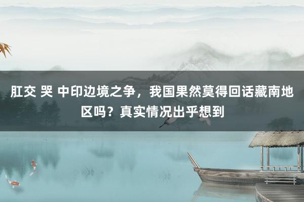 肛交 哭 中印边境之争，我国果然莫得回话藏南地区吗？真实情况出乎想到