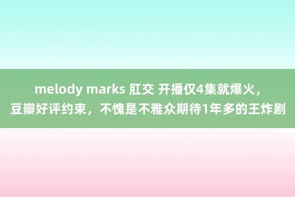 melody marks 肛交 开播仅4集就爆火，豆瓣好评约束，不愧是不雅众期待1年多的王炸剧