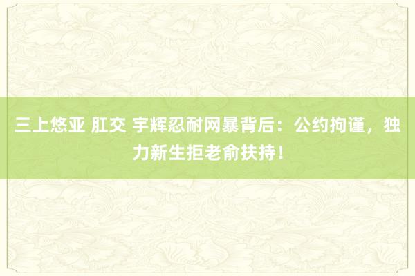 三上悠亚 肛交 宇辉忍耐网暴背后：公约拘谨，独力新生拒老俞扶持！