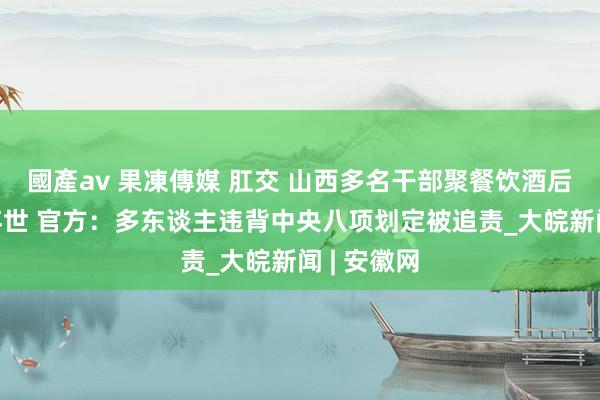 國產av 果凍傳媒 肛交 山西多名干部聚餐饮酒后1东谈主弃世 官方：多东谈主违背中央八项划定被追责_大皖新闻 | 安徽网