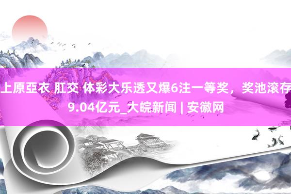 上原亞衣 肛交 体彩大乐透又爆6注一等奖，奖池滚存9.04亿元_大皖新闻 | 安徽网