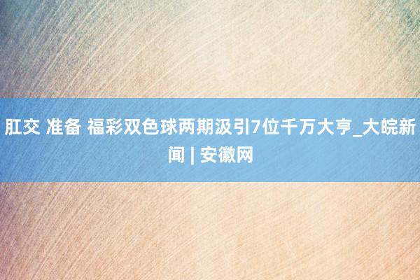 肛交 准备 福彩双色球两期汲引7位千万大亨_大皖新闻 | 安徽网