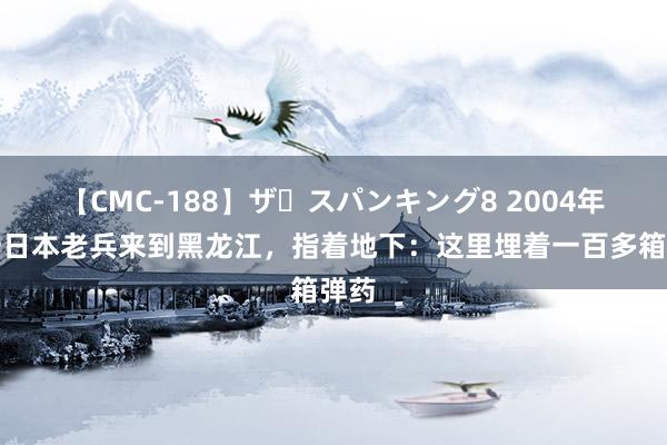 【CMC-188】ザ・スパンキング8 2004年，一日本老兵来到黑龙江，指着地下：这里埋着一百多箱弹药