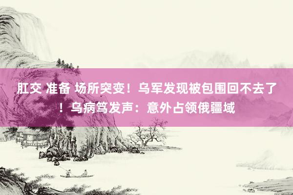 肛交 准备 场所突变！乌军发现被包围回不去了！乌病笃发声：意外占领俄疆域