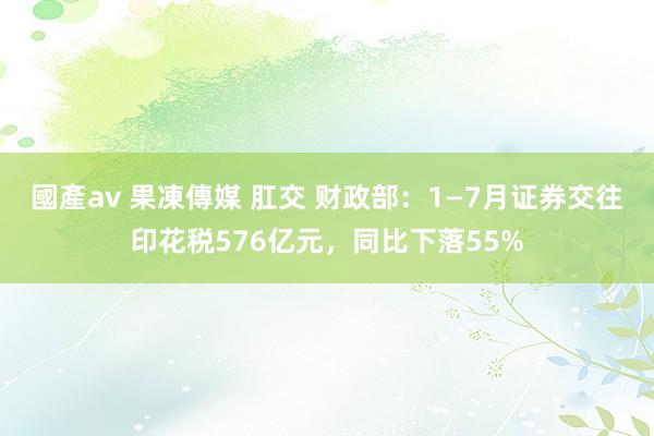 國產av 果凍傳媒 肛交 财政部：1—7月证券交往印花税576亿元，同比下落55%