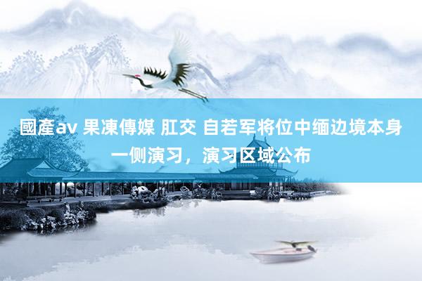 國產av 果凍傳媒 肛交 自若军将位中缅边境本身一侧演习，演习区域公布