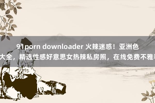 91porn downloader 火辣迷惑！亚洲色图大全，精选性感好意思女热辣私房照，在线免费不雅看！