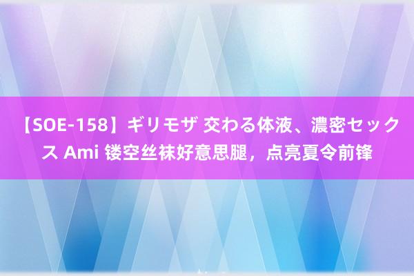 【SOE-158】ギリモザ 交わる体液、濃密セックス Ami 镂空丝袜好意思腿，点亮夏令前锋